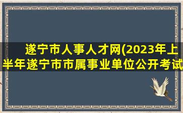 遂宁市人事人才网(2023年上半年遂宁市市属事业单位公开考试招聘工作人员公告)
