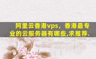 阿里云香港vps，香港最专业的云服务器有哪些,求推荐.插图