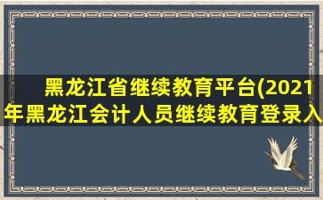 黑龙江省继续教育平台(2021年黑龙江会计人员继续教育登录入口：黑龙江省财政厅)